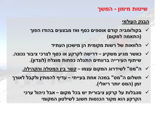 ‫העולמי‬ ‫הבנק‬
‫הפוך‬ ‫בהודו‬ ‫מבצעים‬ ‫ואז‬ ‫כסף‬ ‫אוספים‬ ‫קודם‬ ‫בקולומביה‬
(‫למקום‬ ‫התאמה‬)
‫הן‬ ‫מקומית‬ ‫רשות‬ ‫של‬ ‫הלוואות‬‫מישכון‬‫העתיד‬
‫משקיע‬ ‫מגיע‬ ‫כאשר‬–‫נכונה‬ ‫ציבור‬ ‫לצרכי‬ ‫כסף‬ ‫או‬ ‫לקרקע‬ ‫דרישה‬.
‫מוצלח‬ ‫כפחות‬ ‫התגלה‬ ‫ברווחים‬ ‫העירייה‬ ‫שיתוף‬(‫לונדון‬.)
‫ה‬"‫מס‬"‫לשידרוג‬‫עצמו‬ ‫המקום‬–‫והקהילה‬ ‫המטלה‬ ‫בין‬ ‫קשר‬.
‫ה‬ ‫תשלום‬"‫מס‬"‫בעייתי‬ ‫אחת‬ ‫במכה‬–‫לאורך‬ ‫ולקבל‬ ‫להמתין‬ ‫עדיף‬
‫זמן‬(‫ריאלי‬ ‫יותר‬ ‫המס‬.)
‫מקום‬ ‫בכל‬ ‫יש‬ ‫ציבורית‬ ‫קרקע‬ ‫על‬ ‫מגבלות‬–‫ערכי‬ ‫ניהול‬ ‫אבל‬
‫חשוב‬ ‫הכנסות‬ ‫מקור‬ ‫הוא‬ ‫הקרקע‬‫לשילטון‬‫המקומי‬
‫מימון‬ ‫שיטות‬-‫המשך‬
 