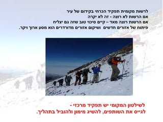 ‫עיר‬ ‫של‬ ‫בקידום‬ ‫הכרחי‬ ‫תפקיד‬ ‫מקומית‬ ‫לרשות‬
‫רוצה‬ ‫לא‬ ‫הרשות‬ ‫אם‬-‫יקרה‬ ‫לא‬ ‫זה‬
‫מאד‬ ‫רוצה‬ ‫הרשות‬ ‫אם‬–‫יצליח‬ ‫גם‬ ‫שזה‬ ‫טוב‬ ‫סיכוי‬ ‫קיים‬
‫ויקר‬ ‫ארוך‬ ‫מסע‬ ‫הוא‬ ‫מדורדרים‬ ‫אזורים‬ ‫ושיקום‬ ‫חדשים‬ ‫אזורים‬ ‫של‬ ‫פיתוח‬.
‫לשילטון‬‫מרכזי‬ ‫תפקיד‬ ‫יש‬ ‫המקומי‬-
‫השותפים‬ ‫את‬ ‫לגייס‬,‫בתהליך‬ ‫ולהוביל‬ ‫מימון‬ ‫להשיג‬.
 