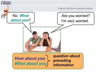 5-15 USING HOW ABOUT AND WHAT ABOUT
Are you worried?No. What
about you?
(f)
I’m very worried.
How about you
What about you
question about
preceding
information
 
