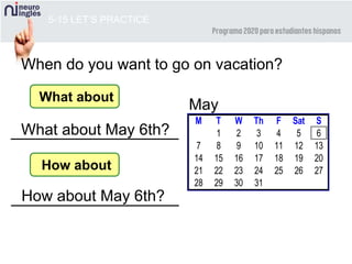 5-15 LET’S PRACTICE
When do you want to go on vacation?
M T W Th F Sat S
1 2 3 4 5 6
7 8 9 10 11 12 13
14 15 16 17 18 19 20
21 22 23 24 25 26 27
28 29 30 31
May
What about
What about May 6th?
How about
How about May 6th?
 