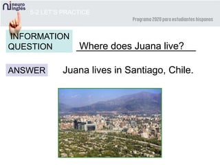 5-2 LET’S PRACTICE
______________________
ANSWER
INFORMATION
QUESTION
Juana lives in Santiago, Chile.
Where does Juana live?
 
