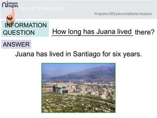 5-2 LET’S PRACTICE
_____________________ there?
ANSWER
INFORMATION
QUESTION
Juana has lived in Santiago for six years.
How long has Juana lived
 