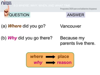 5-3 WHERE, WHY, WHEN, AND WHAT TIME
(a) Where did you go? Vancouver
(b) Why did you go there? Because my
parents live there.
where place
why reason
QUESTION ANSWER
 