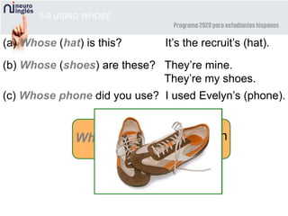 5-9 USING WHOSE
(a) Whose (hat) is this? It’s the recruit’s (hat).
(b) Whose (shoes) are these? They’re mine.
They’re my shoes.
(c) Whose phone did you use? I used Evelyn’s (phone).
Whose possession
 