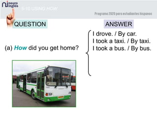5-10 USING HOW
QUESTION ANSWER
(a) How did you get home?
I drove. / By car.
I took a taxi. / By taxi.
I took a bus. / By bus.
 