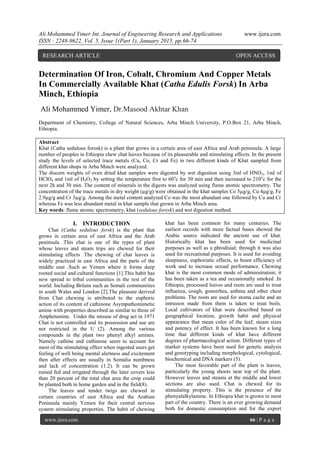 Ali Mohammed Yimer Int. Journal of Engineering Research and Applications www.ijera.com
ISSN : 2248-9622, Vol. 5, Issue 1(Part 1), January 2015, pp.66-74
www.ijera.com 66 | P a g e
Determination Of Iron, Cobalt, Chromium And Copper Metals
In Commercially Available Khat (Catha Edulis Forsk) In Arba
Minch, Ethiopia
Ali Mohammed Yimer, Dr.Masood Akhtar Khan
Department of Chemistry, College of Natural Sciences, Arba Minch University, P.O.Box 21, Arba Minch,
Ethiopia.
Abstract
Khat (Catha sedulous foresk) is a plant that grows in a certain area of east Africa and Arab peninsula. A large
number of peoples in Ethiopia chew chat leaves because of its pleasurable and stimulating effects. In the present
study the levels of selected trace metals (Cu, Co, Cr and Fe) in two different kinds of Khat sampled from
different khat shops in Arba Minch were analyzed.
The discern weights of oven dried khat samples were digested by wet digestion using 3ml of HNO3, 1ml of
HClO4 and 1ml of H2O2 by setting the temperature first to 60o
c for 30 min and then increased to 210o
c for the
next 2h and 30 min. The content of minerals in the digests was analyzed using flame atomic spectrometry. The
concentration of the trace metals in dry weight (µg/g) were obtained in the khat samples Co 5µg/g, Cu 4µg/g, Fe
2.9µg/g and Cr 3µg/g. Among the metal content analyzed Co was the most abundant one followed by Cu and Cr
whereas Fe was less abundant metal in khat sample that grown in Arba Minch area.
Key words: flame atomic spectrometry, khat (sedulous foresk) and wet digestion method.
I. INTRODUCTION
Chat (Catha sedulous forsk) is the plant that
grows in certain area of east Africa and the Arab
peninsula .This chat is one of the types of plant
whose leaves and steam trips are chewed for their
stimulating effects .The chewing of chat leaves is
widely practiced in east Africa and the parts of the
middle east .Such as Yemen where it forms deep
rooted social and cultural functions [1].This habit has
now spread to tribal communities in the rest of the
world. Including Britain such as Somali communities
in south Wales and London [2].The pleasure derived
from Chat chewing is attributed to the euphoric
action of its content of cathinone Asympathomimetic
amine with properties described as similar to those of
Amphetamine. Under the misuse of drug act in 1971
Chat is not controlled and its possession and use are
not restricted in the U (2). Among the various
compounds in the plant two phenyl alkyl amines.
Namely cathine and cathinone seem to account for
most of the stimulating effect when ingested users get
feeling of well being mental alertness and excitement
then after effects are usually in Somalia numbness
and lack of concentration (1.2). It can be grown
rained fed and irrigated through the later covers less
than 20 percent of the total chat area the crop could
be planted both in home garden and in the field(8).
The leaves and tender twigs are chewed in
certain countries of east Africa and the Arabian
Peninsula mainly Yemen for their central nervous
system stimulating properties. The habit of chewing
khat has been common for many centuries. The
earliest records with more factual bases showed the
Arabic source indicated the ancient use of khat.
Historically khat has been used for medicinal
purposes as well as a phrodisial; through it was also
used for recreational purposes. It is used for avoiding
sleepiness, euphoriatic effects, to boast efficiency of
work and to increase sexual performance. Chewing
khat is the most common mode of administration; it
has been taken as a tea and occasionally smoked .In
Ethiopia, processed leaves and roots are used to treat
influenza, cough, gonorrhea, asthma and other chest
problems. The roots are used for stoma cache and an
intrusion made from them is taken to treat boils.
Local cultivators of khat were described based on
geographical location, growth habit and physical
appearance that mean color of the leaf, steam sizes
and potency of effect. It has been known for a long
time that different kinds of khat have different
degrees of pharmacological action. Different types of
marker systems have been used for genetic analysis
and genotyping including morphological, cytological,
biochemical and DNA markers (5).
The most favorable part of the plant is leaves,
particularly the young shoots near top of the plant.
However leaves and steams at the middle and lower
sections are also used. Chat is chewed for its
stimulating property. This is the presence of the
phenyalalkylamine. In Ethiopia khat is grown in most
part of the country. There is an ever growing demand
both for domestic consumption and for the export
RESEARCH ARTICLE OPEN ACCESS
 