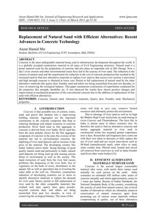Anzar Hamid Mir Int. Journal of Engineering Research and Applications www.ijera.com
ISSN : 2248-9622, Vol. 5, Issue 3, ( Part -3) March 2015, pp.51-58
www.ijera.com 51 | P a g e
Replacement of Natural Sand with Efficient Alternatives: Recent
Advances in Concrete Technology
Anzar Hamid Mir
Student, Bachelor of Civil Engineering, IUST Awantipora, J&K, INDIA
ABSTRACT
Concrete is the most undisputable material being used in infrastructure development throughout the world. It
is a globally accepted construction material in all types of Civil Engineering structures. Natural sand is a
prime material used for the preparation of concrete and also plays an important role in Mix Design. Now a
day‟s river erosion and other environmental issues have led to the scarcity of river sand. The reduction in the
sources of natural sand and the requirement for reduction in the cost of concrete production has resulted in the
increased need to find new alternative materials to replace river sand so that excess river erosion is prevented
and high strength concrete is obtained at lower cost. Partial or full replacement of natural sand by the other
alternative materials like quarry dust, foundry sand and others are being researched from past two decades, in
view of conserving the ecological balance. This paper summarizes conclusions of experiments conducted for
the properties like strength, durability etc. It was observed the results have shown positive changes and
improvement in mechanical properties of the conventional concrete due to the addition or replacement of fine
sand with efficient alternatives.
KEYWORDS: Concrete, Natural sand, Alternative materials, Quarry dust, Foundry sand, Mechanical
properties.
I. I.INTRODUCTION
Concrete is that pourable mix of cement, water,
sand, and gravel that hardens into a super-strong
building material. Aggregates are the important
constituents in the concrete composite that help in
reducing shrinkage and impart economy to concrete
production. River Sand used as fine aggregate in
concrete is derived from river banks. River sand has
been the most popular choice for the fine aggregate
component of concrete in the past, but overuse of the
material has led to environmental concerns, the
depleting of river sand deposits and an increase in the
price of the material. The developing country like
India( Authors native land) facing shortage of good
quality natural sand and particularly in India, natural
sand deposits are being used up and causing serious
threat to environment as well as the society. The
rapid extraction of sand from the river bed causes
problems like deepening of the river beds, loss of
vegetation on the bank of rivers, disturbance to the
aquatic life as well as agriculture due to lowering the
water table in the well etc. Therefore, construction
industries of developing countries are in stress to
identify alternative materials to replace the demand
for river sand. Hence, partial or full replacement of
river sand by the other compatible materials like
crushed rock dust, quarry dust, glass powder,
recycled concrete dust, and others are being
researched from past two decades, in view of
conserving the ecological balance. The reuse of this
waste will help to save cost, conserve limited
resources and ultimately protect the environment.
Due to shortage of river sand as well as its high
the Madras High Court restrictions on sand mining in
rivers Cauvery and Thamirabarani. The facts like in
India is almost same in others countries also. So
therefore the need to find an alternative concrete and
mortar aggregate material to river sand in
construction works has assumed greater importance
now a days. Researcher and Engineers have come out
with their own ideas to decrease or fully replace the
use of river sand and use recent innovations such as
M-Sand (manufactured sand), robot silica or sand,
stone crusher dust, filtered sand, treated and sieved
silt removed from reservoirs as well as dams besides
sand from other water bodies [16].
II. EFFICIENT ALTERNATIVE
MATERIALS TO RIVER SAND
Concrete is the second largest consumable
material after water, with nearly three tonnes used
annually for each person on the earth. India
consumes an estimated 450 million cubic meter of
concrete annually and which approximately comes to
1 tonne per Indian. Bureau of Indian Standards, the
National Standards Body of the country, considering
the scarcity of sand from natural sources, has evolved
number of alternatives which are ultimately aimed at
conservation of natural resources apart from
promoting use of various waste materials without
compromising in quality. use of these alternative
RESEARCH ARTICLE OPEN ACCESS
 