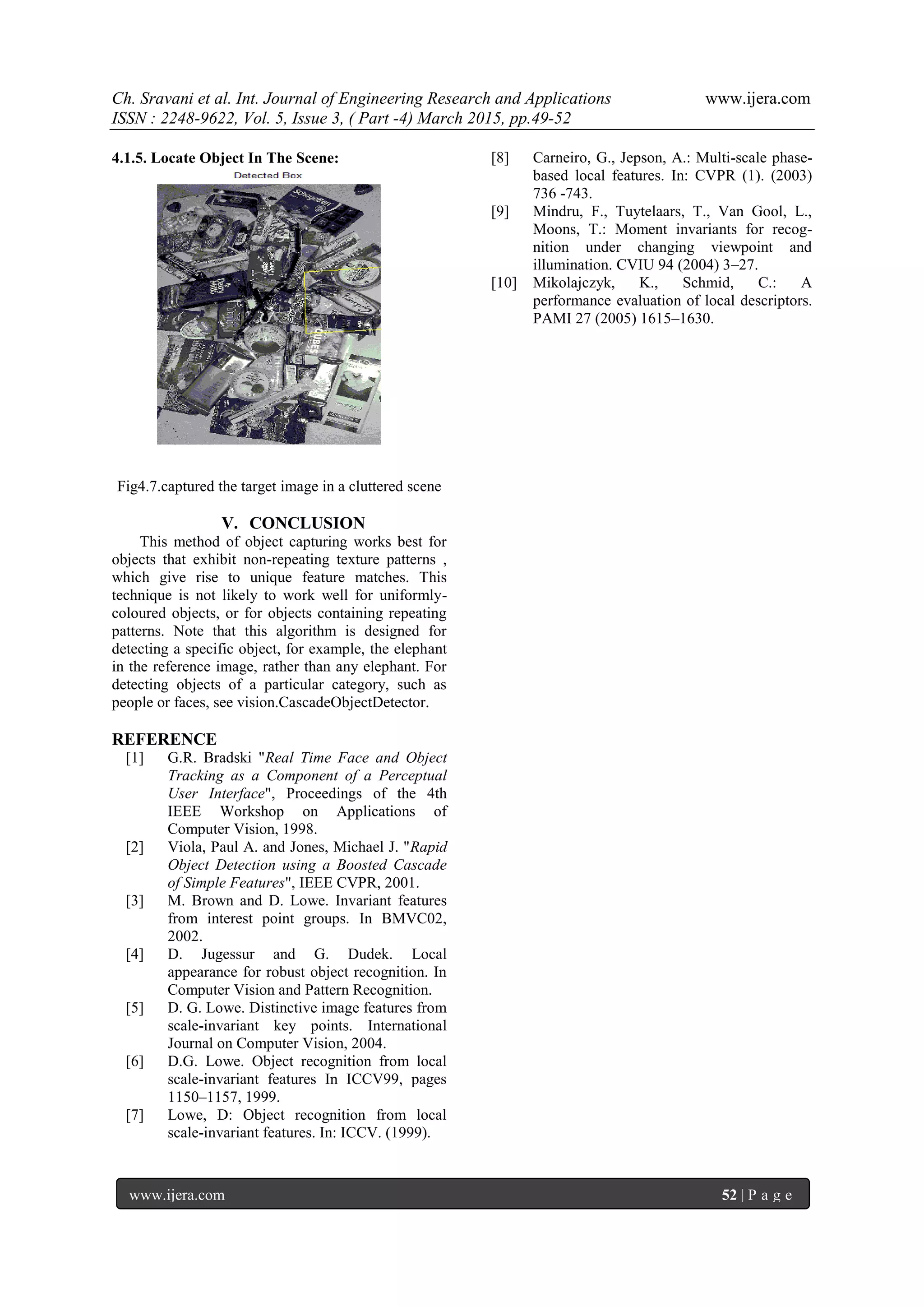 Ch. Sravani et al. Int. Journal of Engineering Research and Applications www.ijera.com
ISSN : 2248-9622, Vol. 5, Issue 3, ( Part -4) March 2015, pp.49-52
www.ijera.com 52 | P a g e
4.1.5. Locate Object In The Scene:
Fig4.7.captured the target image in a cluttered scene
V. CONCLUSION
This method of object capturing works best for
objects that exhibit non-repeating texture patterns ,
which give rise to unique feature matches. This
technique is not likely to work well for uniformly-
coloured objects, or for objects containing repeating
patterns. Note that this algorithm is designed for
detecting a specific object, for example, the elephant
in the reference image, rather than any elephant. For
detecting objects of a particular category, such as
people or faces, see vision.CascadeObjectDetector.
REFERENCE
[1] G.R. Bradski "Real Time Face and Object
Tracking as a Component of a Perceptual
User Interface", Proceedings of the 4th
IEEE Workshop on Applications of
Computer Vision, 1998.
[2] Viola, Paul A. and Jones, Michael J. "Rapid
Object Detection using a Boosted Cascade
of Simple Features", IEEE CVPR, 2001.
[3] M. Brown and D. Lowe. Invariant features
from interest point groups. In BMVC02,
2002.
[4] D. Jugessur and G. Dudek. Local
appearance for robust object recognition. In
Computer Vision and Pattern Recognition.
[5] D. G. Lowe. Distinctive image features from
scale-invariant key points. International
Journal on Computer Vision, 2004.
[6] D.G. Lowe. Object recognition from local
scale-invariant features In ICCV99, pages
1150–1157, 1999.
[7] Lowe, D: Object recognition from local
scale-invariant features. In: ICCV. (1999).
[8] Carneiro, G., Jepson, A.: Multi-scale phase-
based local features. In: CVPR (1). (2003)
736 -743.
[9] Mindru, F., Tuytelaars, T., Van Gool, L.,
Moons, T.: Moment invariants for recog-
nition under changing viewpoint and
illumination. CVIU 94 (2004) 3–27.
[10] Mikolajczyk, K., Schmid, C.: A
performance evaluation of local descriptors.
PAMI 27 (2005) 1615–1630.
 