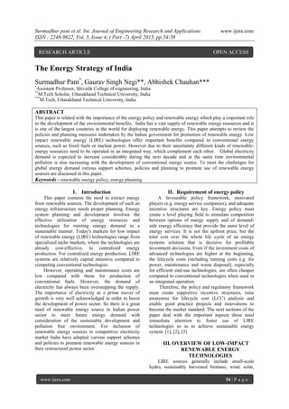 Surmadhur pant et al. Int. Journal of Engineering Research and Applications www.ijera.com
ISSN : 2248-9622, Vol. 5, Issue 4, ( Part -7) April 2015, pp.54-58
www.ijera.com 54 | P a g e
The Energy Strategy of India
Surmadhur Pant*
, Gaurav Singh Negi**, Abhishek Chauhan***
*
Assistant Professor, Shivalik College of engineering, India
**
M.Tech Scholar, Uttarakhand Technical University, India
***
M.Tech, Uttarakhand Technical University, India
ABSTRACT
This paper is related with the importance of the energy policy and renewable energy which play a important role
in the development of the environmental benefits. India has a vast supply of renewable energy resources and it
is one of the largest countries in the world for deploying renewable energy. This paper attempts to review the
policies and planning measures undertaken by the Indian government for promotion of renewable energy. Low
impact renewable energy (LIRE) technologies offer important benefits compared to conventional energy
sources, such as fossil fuels or nuclear power. However due to their uncertainty different kinds of renewable-
energy resources need to be operated in an integrated way, which complement each other. Global electricity
demand is expected to increase considerably during the next decade and at the same time environmental
pollution is also increasing with the development of conventional energy source. To meet the challenges for
global energy demand various support schemes, policies and planning to promote use of renewable energy
sources are discussed in this paper.
Keywords - renewable energy policy, energy planning
I. Introduction
This paper contains the need to extract energy
from renewable sources. The development of such an
energy infrastructure needs proper planning. Energy
system planning and development involves the
effective utilization of energy resources and
technologies for meeting energy demand in a
sustainable manner. Today's markets for low impact
of renewable energy (LIRE) technologies range from
specialized niche markets, where the technologies are
already cost-effective, to centralized energy
production. For centralized energy production, LIRE
systems are relatively capital intensive compared to
competing conventional technologies.
However, operating and maintenance costs are
low compared with those for production of
conventional fuels. However, the demand of
electricity has always been overstepping the supply.
The importance of electricity as a prime mover of
growth is very well acknowledged in order to boost
the development of power sector. So there is a great
need of renewable energy source in Indian power
sector to meet future energy demand with
consideration of the sustainable development and
pollution free environment. For inclusion of
renewable energy sources in competitive electricity
market India have adopted various support schemes
and policies to promote renewable energy sources in
their restructured power sector
II. Requirement of energy policy
A favourable policy framework, motivated
players (e.g. energy service companies), and adequate
incentive structures are key. Energy policy must
create a level playing field to stimulate competition
between options of energy supply and of demand-
side energy efficiency that provide the same level of
energy services. It is not the upfront price, but the
total cost over the whole life cycle of an energy
systems solution that is decisive for profitable
investment decisions. Even if the investment costs of
advanced technologies are higher at the beginning,
the lifecycle costs (including running costs e.g. for
power, maintenance and waste disposal), especially
for efficient end-use technologies, are often cheaper
compared to conventional technologies when used in
an integrated operation.
Therefore, the policy and regulatory framework
must create supportive incentive structures, raise
awareness for lifecycle cost (LCC) analysis and
enable good practice projects and innovations to
become the market standard. The next sections of the
paper deal with the important aspects those need
immediate attention to foster use of LIRE
technologies so as to achieve sustainable energy
system. [1], [2], [3]
III. OVERVIEW OF LOW-IMPACT
RENEWABLE ENERGY
TECHNOLOGIES
LIRE sources generally include small-scale
hydro, sustainably harvested biomass, wind, solar,
RESEARCH ARTICLE OPEN ACCESS
 