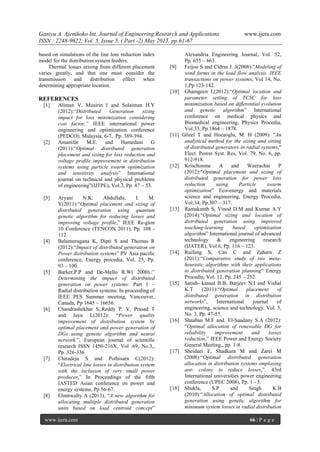 Ganiyu A. Ajenikoko Int. Journal of Engineering Research and Applications www.ijera.com
ISSN : 2248-9622, Vol. 5, Issue 5, ( Part -2) May 2015, pp.61-67
www.ijera.com 66 | P a g e
based on simulations of the line loss reduction index
model for the distribution system feeders.
Thermal losses arising from different placement
varies greatly, and that one must consider the
transmission and distribution effect when
determining appropriate location.
REFERENCES
[1] Aliman V, Musirin I and Sulaiman H.Y
(2012):“Distributed Generation sizing
impact for loss minimization considering
cost factor,” IEEE international power
engineering and optimization conference
(PEDCO), Malaysia, 6-7, Pp. 389-394.
[2] Amanifar M.E. and Hamedani G
(2011):“Optimal distributed generation
placement and sizing for loss reduction and
voltage profile improvement in distribution
systems using particle swarm optimization
and sensitivity analysis” International
journal on technical and physical problems
of engineering”(IJTPE), Vol.3, Pp. 47 – 53.
[3] Aryani N.K, Abdullahi, I. M.
Y(2011):“Optimal placement and sizing of
distributed generation using quantum
genetic algorithm for reducing losses and
improving voltage profile,” IEEE Re-gion
10 Conference (TENCON 2011), Pp. 108 -
112.
[4] Balamurugana K, Dipti S and Thomas R
(2012):“Impact of distributed generation on
Power distribution systems” PV Asia pacific
conference, Energy procedia, Vol. 25, Pp.
93 – 100.
[5] Barker,P.P and De-Mello R.W( 2000).:”
Determining the impact of distributed
generation on power systems: Part 1 –
Radial distribution systems. In proceeding of
IEEE PES Summer meeting, Vancouver,
Canada, Pp 1645 – 16656.
[6] Chandrashekhar S,.Reddy P. V, Prasad T
and Jaya L(2012): “Power quality
improvement of distribution system by
optimal placement and power generation of
DGs using genetic algorithm and neural
network.”, European journal of scientific
research ISSN 1450-216X, Vol .69, No.3,,
Pp. 326-336
[7] Chiradeja S and Pothisarn C(2012):
“Electrical line losses in distribution system
with the inclusion of very small power
producer,” In Proceedings of the fifth
IASTED Asian conference on power and
energy systems, Pp 56-67.
[8] Elmitwally A (2013), “A new algorithm for
allocating multiple distributed generation
units based on load centroid concept”
Alexandria Engineering Journal, Vol. 52,
Pp. 655 – 663.
[9] Feijoo S and Cidras J. J(2008):”Modeling of
wind farms in the load flow analysis. IEEE
transactions on power systems, Vol 14, No.
1,Pp 123-142.
[10] Ghamgeen I,(2012):“Optimal location and
parameter setting of TCSC for loss
minimization based on differential evolution
and genetic algorithm” International
conference on medical physics and
Biomedical engineering, Physics Procedia,
Vol.33, Pp.1864 – 1878.
[11] Gözel T and Hocaoglu, M. H (2009): "An
analytical method for the sizing and sitting
of distributed generators in radial systems,"
Elect. Power Syst. Res, Vol. 79, No. 6, pp.
912-918.
[12] Krischonme A and Weerachai P
(2012):“Optimal placement and sizing of
distributed generation for power loss
reduction using Particle swarm
optimization” Eco-energy and materials
science and engineering, Energy Procedia,
Vol.34, Pp.307 – 317.
[13] Ramakanth S, Vinod D.M and Kumar A.Y
(2014):“Optimal sizing and location of
distributed generation using improved
teaching-learning based optimization
algorithm” International journal of advanced
technology & engineering research
(IJATER), Vol 6, Pp. 116 – 123.
[14] Ruifeng S, Can C and Zaharn Z
(2011):“Comparative study of two meta-
heuristic algorithms with their applications
to distributed generation planning” Energy
Procedia, Vol. 12, Pp. 245 – 252.
[15] Satish- kansal B.B, Barjeev N.I and Vishal
K.T (2011):“Optimal placement of
distributed generation in distribution
networks”, International journal of
engineering, science and technology, Vol. 3,
No. 3, Pp. 47-55.
[16] Shaaban M.F and. El-Saadany S.A (2012):
“Optimal allocation of renewable DG for
reliability improvement and losses
reduction,” IEEE Power and Energy Society
General Meeting,, pp. 1-8.
[17] Sheidaei F, Shadkam M and Zarei M
(2008):“Optimal distributed generation
allocation in distribution systems employing
ant- colony to reduce losses,”. 43rd
International universities power engineering
conference (UPEC 2008), Pp. 1 - 5.
[18] Shukla, S.P and Singh K.B
(2010):“Allocation of optimal distributed
generation using genetic algorithm for
minimum system losses in radial distribution
 