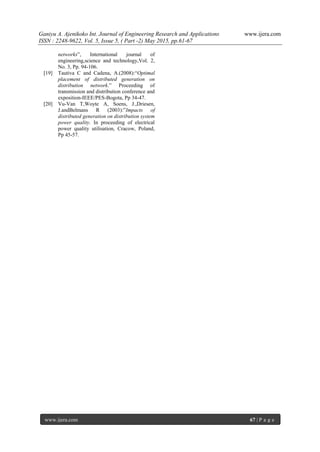 Ganiyu A. Ajenikoko Int. Journal of Engineering Research and Applications www.ijera.com
ISSN : 2248-9622, Vol. 5, Issue 5, ( Part -2) May 2015, pp.61-67
www.ijera.com 67 | P a g e
networks”, International journal of
engineering,science and technology,Vol. 2,
No. 3, Pp. 94-106.
[19] Tautiva C and Cadena, A.(2008):“Optimal
placement of distributed generation on
distribution network.” Proceeding of
transmission and distribution conference and
exposition-IEEE/PES-Bogota, Pp 34-47.
[20] Vu-Van T,Woyte A, Soens, J.,Driesen,
J.andBelmans R (2003):”Impacts of
distributed generation on distribution system
power quality. In proceeding of electrical
power quality utilisation, Cracow, Poland,
Pp 45-57.
 