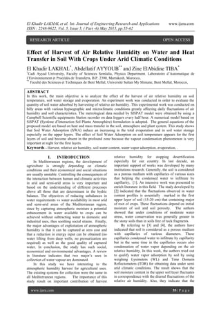 El Khadir LAKHAL et al. Int. Journal of Engineering Research and Applications www.ijera.com
ISSN : 2248-9622, Vol. 5, Issue 5, ( Part -6) May 2015, pp.55-62
www.ijera.com 55 | P a g e
Effect of Harvest of Air Relative Humidity on Water and Heat
Transfer in Soil With Crops Under Arid Climatic Conditions
El Khadir LAKHAL*
, Abdellatif AYYOUB**
and Zine ElAbidine TIBA*
*
Cadi Ayyad University, Faculty of Sciences Semlalia, Physics Department. Laboratoire d’Automatique de
l’Environnement et Procédés de Transferts, B.P. 2390, Marrakesh, Morocco,
**
Faculté des Sciences et Techniques de Beni Mellal, Université Sultan My Slimane, Beni Mellal, Morocco,
ABSTRACT
In this work, the main objective is to analyze the effect of the harvest of air relative humidity on soil
temperature, soil water storage and evaporation. An experiment work was conducted in order to evaluate the
quantity of soil water adsorbed by harvesting of relative air humidity. This experimental work was conducted on
hilly areas with various hypsographic and microclimatic conditions greatly affecting daily fluctuations of air
humidity and soil characteristics. The metrological data needed by SISPAT model were obtained by using a
Campbell Scientific equipments Station recorder on data loggers every half hour. A numerical model based on
SiSPAT (Système d’Interaction Sol Plante Atmosphère) formulation is adopted. The general equations of the
proposed model are based on heat and mass transfer in the soil, atmosphere and plant system. This study shows
that Soil Water Adsorption (SWA) induce an increasing in the total evaporation and in soil water storage
especially on the upper layers. The effect of Soil Water Adsorption on soil temperature appears for the first
layers of soil and become absent in the profound zone because the vapour condensation phenomenon is very
important at night for the first layers.
Keywords - Harvest, relative air humidity, soil water content, water vapor adsorption, evaporation, .
I. INTRODUCTION
In Mediterranean regions, the development of
agriculture is strongly depending on climatic
conditions and their economical and social situations
are usually unstable. Controlling the consequences of
the interaction between human and climatic activities
in arid and semi-arid areas is very important and
based on the understanding of different processes
above all those that are determinant in the hydric
balance. The objectives of reducing unbalances in
water requirements vs water availability in most arid
and semi-arid areas of the Mediterranean region,
since by capturing atmospheric moisture a potential
enhancement in water available to crops can be
achieved without subtracting water to domestic and
industrial uses, thus soothing social strains. Finally,
the major advantages of exploitation of atmospheric
humidity is that it can be captured at zero cost and
that a reduction in energy input can be obtained (no
water lifting from deep wells, no pressurization are
required) as well as the good quality of captured
water. In conclusion, the study has such social,
economical and environmental advantages. A review
in literature indicates that two major’s uses in
collection of water vapour are dominated.
In this study we have interesting to the
atmospheric humidity harvest for agricultural uses.
The existing systems for collection were the same in
all Mediterranean regions. The importance of this
study result on important contribution of harvest
relative humidity for stopping desertification
especially for our country. In last decade, an
important support of works was developed by many
institutions research. Generally, the soil is considered
as a porous medium with capillaries of various sizes
that helping the condensed water to infiltrate by
capillarity, [1]. An intensive work was presented to
enrich literature in this field. The study developed by
[2] indicated that the fluctuations observed in water
content profiles is essentially marked in the first
upper layer of soil (15-20 cm) that containing major
of root of crops. These fluctuations depend on initial
moisture of soil and soil porosity. The authors
showed that under conditions of moderate water
stress, water conservation was generally greater in
the stony soils than in soils free of rock fragments.
By referring to [3] and [4], the authors have
indicated that soil is considered as a porous medium
with capillaries of various diameters. These
capillaries condensed water to infiltrate by capillarity
but in the same time in the capillaries occurs also
condensation of water vapor depending on the air
relative humidity. In this work, the authors tried out
to qualify water vapor adsorption by soil by using
weighing Lysimeters (WL) and Time Domain
Reflectometers (TDR) for obtaining data under semi
arid climatic conditions. The result shows that the
soil moisture content in the upper soil layer fluctuates
in correspondence with the diurnal fluctuations of the
relative air humidity. Also, they indicate that the
RESEARCH ARTICLE OPEN ACCESS
 