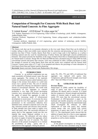 V.Ashok Kumar et al.Int. Journal of Engineering Research and Applications www.ijera.com
ISSN: 2248-9622, Vol. 5, Issue 11, (Part - 4) November 2015, pp.47-51
www.ijera.com 47 | P a g e
Comparision of Strength For Concrete With Rock Dust And
Natural Sand Concrete As Fine Aggregate
V.Ashok Kumar1
, GVD Kiran2
N.vidya sagar lal 3
1
P.G. Student, Department of Civil Engineering, Gokul institute of technology, piridi, bobbili, vizianagaram,
Andhra Pradesh, India
2
Assistant Professor, Department of Civil Engineering, Sistam college,ampolu road ,srikakulam,Andhra
Pradesh, India ,
3
Assistant professor, department of civil engineering, gokul institute of technology, piridi, bobbili,
vizianagaram, Andhra Pradesh, India.
Abstract
The Quarry rock dust can be an economic alternative to the river sand. Quarry Rock Dust can be defined as
residue, tailing or other non-voluble waste material after the extraction and processing of rocks to form fine
particles less than 4.75mm. Usually, Quarry Rock Dust is used in large scale in the highways as a surface
finishing material and also used for manufacturing of hollow blocks and lightweight concrete prefabricated
Elements. This project presents the feasibility of the usage of Quarry Rock Dust as hundred percent substitutes
for Natural Sand in concrete. Design Mix for M30 and M40 has been calculated using IS 10262-2009 for both
conventional concrete and quarry dust concrete. Tests were conducted on cubes, cylinders and beams to study
the strength of concrete by using Quarry Rock Dust and the results were compared with the Natural Sand
Concrete. Cement motor ratios of 1:3 and 1:6 are prepared and observe the percentage of water absorption in
both Quarry Rock Dust and Natural sand for plastering.
Keywords: Quarry rock dust, Natural sand, Replacement, Mix design..
I. INTRODUCTION
Concrete is an artificial conglomera test one
made essentially of Portland cement, water, fine and
coarse aggregates. The mixture of the materials
results in a chemical reaction called hydration and a
change in the mixture from plastic to a solid state
occurs over a period of time. The cost of concrete
can be reduced by reducing cost alternative material,
instead of conventional materials. The world wide
consumption of fine aggregate in concrete
production is very high, and several developing
countries have encountered difficulties in meeting
the supply of natural fine aggregate in order to
satisfy the increasing needs of infrastructural
development in recent years. To overcome the stress
and demand for river fine aggregate, research and
practitioners in the construction industries have
identified some a lternative materials such as fly ash,
slag, limestone powder and siliceous stone powder.
In India attempts have been made to replace river
sand with quarry dust. The successful utilization of
quarry dust as fine aggregate would turn this was
material that causes disposal problem in to a
valuable resource. The utilization will also reduce
the strain on supply of natural fine aggregate, which
will also reduce the cost of concrete. The main
objective of the present investigation is to evaluate
the possibilities of using quarry dust as a
replacement to fine aggregate. During the present
study, 0%, 50%, 75% and 100% of traditional fine
aggregate was replaced with quarry dust.
Compression, split and flexural strengths were found
after 7 days and 28days of curing.
II. LITRATURE REVIEW
Previous Studies
Ilangovanaet al (2008) studied the feasibility of
usage of quarry rock dust as hundred percent
substitutes for natural sand in concrete. It is found
that the compressive, flexural strength and durability
studies of concrete made of quarry rock dust are
nearly 10% more than the conventional concrete.
Sivakumaret al (2011)presented a paper on the
hardened and durable properties of concrete using
quarry dust. His paper reports the experimental study
which investigated the influence of 100%
replacement of sand with quarry dust. Initially
cement mortar cube was studied with various
proportions of quarry dust (CM 1:3, CM 1:2, and
CM 1:1). The experimental results showed that the
addition of quarry dust for a fine to coarse aggregate
ratio of 0.6 was found to enhance the compressive
properties as well as elastic modulus.
Present Study
In the present investigation we design mix for
M30 and M40 has been calculated using IS 10262-
RESEARCH ARTICLE OPEN ACCESS
 
