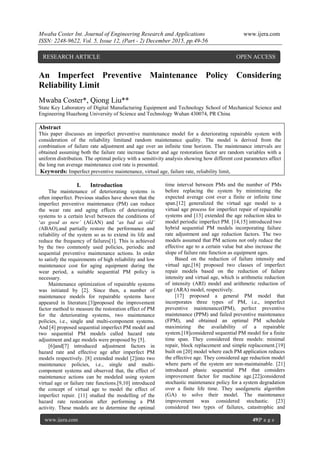 Mwaba Coster Int. Journal of Engineering Research and Applications www.ijera.com
ISSN: 2248-9622, Vol. 5, Issue 12, (Part - 2) December 2015, pp.49-56
www.ijera.com 49|P a g e
An Imperfect Preventive Maintenance Policy Considering
Reliability Limit
Mwaba Coster*, Qiong Liu**
State Key Laboratory of Digital Manufacturing Equipment and Technology School of Mechanical Science and
Engineering Huazhong University of Science and Technology Wuhan 430074, PR China
Abstract
This paper discusses an imperfect preventive maintenance model for a deteriorating repairable system with
consideration of the reliability limitand random maintenance quality. The model is derived from the
combination of failure rate adjustment and age over an infinite time horizon. The maintenance intervals are
obtained assuming both the failure rate increase factor and age restoration factor are random variables with a
uniform distribution. The optimal policy with a sensitivity analysis showing how different cost parameters affect
the long run average maintenance cost rate is presented.
Keywords: Imperfect preventive maintenance, virtual age, failure rate, reliability limit,
I. Introduction
The maintenance of deteriorating systems is
often imperfect. Previous studies have shown that the
imperfect preventive maintenance (PM) can reduce
the wear rate and aging effects of deteriorating
systems to a certain level between the conditions of
‘as good as new’ (AGAN) and ‘as bad as old’
(ABAO),and partially restore the performance and
reliability of the system so as to extend its life and
reduce the frequency of failures[1]. This is achieved
by the two commonly used policies, periodic and
sequential preventive maintenance actions. In order
to satisfy the requirements of high reliability and low
maintenance cost for aging equipment during the
wear period, a suitable sequential PM policy is
necessary.
Maintenance optimization of repairable systems
was initiated by [2]. Since then, a number of
maintenance models for repairable systems have
appeared in literature.[3]proposed the improvement
factor method to measure the restoration effect of PM
for the deteriorating systems, two maintenance
policies, i.e., single and multi-component systems.
And [4] proposed sequential imperfect PM model and
two sequential PM models called hazard rate
adjustment and age models were proposed by [5].
[6]and[7] introduced adjustment factors in
hazard rate and effective age after imperfect PM
models respectively. [8] extended model [2]into two
maintenance policies, i.e., single and multi-
component systems and observed that, the effect of
maintenance actions can be modeled using system
virtual age or failure rate functions.[9,10] introduced
the concept of virtual age to model the effect of
imperfect repair. [11] studied the modelling of the
hazard rate restoration after performing a PM
activity. These models are to determine the optimal
time interval between PMs and the number of PMs
before replacing the system by minimizing the
expected average cost over a finite or infinite time
span.[12] generalized the virtual age model to a
virtual age process for imperfect repair of repairable
systems and [13] extended the age reduction idea to
model periodic imperfect PM. [14,15] introduced two
hybrid sequential PM models incorporating failure
rate adjustment and age reduction factors. The two
models assumed that PM actions not only reduce the
effective age to a certain value but also increase the
slope of failure rate function as equipment ages.
Based on the reduction of failure intensity and
virtual age,[16] proposed two classes of imperfect
repair models based on the reduction of failure
intensity and virtual age, which is arithmetic reduction
of intensity (ARI) model and arithmetic reduction of
age (ARA) model, respectively.
[17] proposed a general PM model that
incorporates three types of PM, i.e., imperfect
preventive maintenance(IPM), perfect preventive
maintenance (PPM) and failed preventive maintenance
(FPM), and obtained an optimal PM schedule
maximizing the availability of a repairable
system.[18]considered sequential PM model for a finite
time span. They considered three models: minimal
repair, block replacement and simple replacement.[19]
built on [20] model where each PM application reduces
the effective age. They considered age reduction model
where parts of the system are non-maintainable. [21]
introduced phasic sequential PM that considers
improvement factor for machine age.[22]considered
stochastic maintenance policy for a system degradation
over a finite life time. They usedgenetic algorithm
(GA) to solve their model. The maintenance
improvement was considered stochastic. [23]
considered two types of failures, catastrophic and
RESEARCH ARTICLE OPEN ACCESS
 