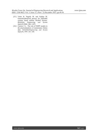 Mwaba Coster Int. Journal of Engineering Research and Applications www.ijera.com
ISSN: 2248-9622, Vol. 5, Issue 12, (Part - 2) December 2015, pp.49-56
www.ijera.com 56|P a g e
[33.] Veber B, Nagode M, and Fajdiga M,
Generalizedrenewal process for repairable
systems based onfinite Weibull mixture.
Reliability Engineering and System
Safety93,2008, 1461–1472.
[34.] Coetzee J L, The role of NHPP models in
the practicalanalysis of maintenance failure
data. ReliabilityEngineering and System
Safety56, 1997, 161–168.
 