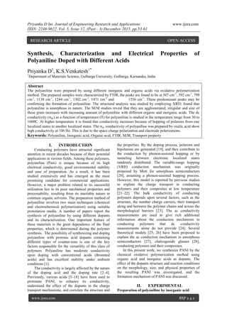 Priyanka D Int. Journal of Engineering Research and Applications www.ijera.com
ISSN: 2248-9622, Vol. 5, Issue 12, (Part - 3) December 2015, pp.53-61
www.ijera.com 53|P a g e
Synthesis, Characterization and Electrical Properties of
Polyaniline Doped with Different Acids
Priyanka D1
, K.S.Venkatesh1*
1
Department of Materials Science, Gulbarga University, Gulbarga, Karnataka, India
Abstract
The polyaniline were prepared by using different inorganic and organic acids via oxidative polymerization
method. The prepared samples were characterized by FTIR, the peaks are found to be at 507 cm˗1
, 592 cm˗1
, 798
cm˗1
, 1138 cm˗1
, 1244 cm˗1
, 1302 cm˗1
, 1471 cm˗1
and 1556 cm˗1
. These predominant peaks may be
confirming the formation of polyaniline. The structural analysis was studied by employing XRD; found that
polyaniline is amorphous in nature. The SEM studies reveal that they are agglomerated, irregular and size of
these grain increases with increasing amount of polyaniline with different organic and inorganic acids. The dc
conductivity (dc) as a function of temperature (T) for polyaniline is studied in the temperature range from 30 to
1600C. At higher temperature it is found that conductivity increases because of hopping of polarons from one
localized states to another localized states. The ac conductivity of polyaniline was prepared by oxalic acid show
high conductivity at 106 Hz. This is due to the space charge polarization and electrode polarizations.
Keywords: Polyaniline, Inorganic acid, Organic acid, FTIR, SEM, Transport property
I. INTRODUCTION
Conducting polymers have attracted significant
attention in recent decades because of their potential
applications in various fields. Among these polymers,
polyaniline (Pani) is unique because of its high
electrical conductivity, good environmental stability
and ease of preparation. As a result, it has been
studied extensively and has emerged as the most
promising candidate for commercial applications.
However, a major problem related to its successful
utilization lies in its poor mechanical properties and
processability, resulting from its insoluble nature in
common organic solvents. The preparation method of
polyaniline involves two main techniques (chemical
and electrochemical polymerization) using suitable
protonation media. A number of papers report the
synthesis of polyaniline by using different dopants
and its characterization. One important feature of
these materials is the great dependence of the final
properties, which is determined during the polymer
synthesis. The possibility of synthesizing and doping
polyaniline with protonic acid dopants containing
different types of counter-ions is one of the key
factors responsible for the versatility of this class of
polymers. Polyaniline has moderate conductivity
upon doping with conventional acids (Bronsted
acids) and has excellent stability under ambient
conditions [1].
The conductivity is largely affected by the nature
of the doping acid and the doping rate [2–4].
Previously, various acids [5–18] have been used to
protonate PANI, to enhance its conductivity,
understand the effect of the dopants in the charge
transport mechanisms, and correlate the structure and
the properties. By the doping process, polarons and
bipolarons are generated [19], and they contribute to
the conduction by phonon-assisted hopping or by
tunneling between electronic localized states
randomly distributed. The variable-range hopping
(VRH) conduction mechanism was originally
proposed by Mott for amorphous semiconductors
[20], assuming a phonon-assisted hopping process.
However, this model is reported by previous studies
to explain the charge transport in conducting
polymers and their composites at low temperature
[21–22]. The bulk conductivity of conducting
polymers depends upon several factors, such as the
structure, the number charge carriers, their transport
along and between the polymer chains and across the
morphological barriers [23]. The ac conductivity
measurements are used to give rich additional
information about the conduction mechanism in
conducting polymers that dc conductivity
measurements alone do not provide [24]. Several
theoretical models [25, 26] have been proposed to
explain the ac conduction mechanism in amorphous
semiconductors [27], chalcogenide glasses [28],
conducting polymers and their composites.
In this present work, we synthesize PANI by the
chemical oxidative polymerization method using
organic acid and inorganic acids as dopants. The
effect of the dopants structure and reaction conditions
on the morphology, size, and physical properties of
the resulting PANI was investigated, and the
formation mechanism of PANI was discussed. 
II. EXPERIMENTAL
Preparation of polyaniline by inorganic acid
RESEARCH ARTICLE OPEN ACCESS
 