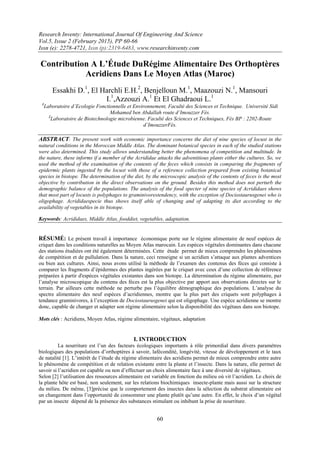 Research Inventy: International Journal Of Engineering And Science
Vol.5, Issue 2 (February 2015), PP 60-66
Issn (e): 2278-4721, Issn (p):2319-6483, www.researchinventy.com
60
Contribution A L’Étude DuRégime Alimentaire Des Orthoptères
Acridiens Dans Le Moyen Atlas (Maroc)
Essakhi D.1
, El Harchli E.H.2
, Benjelloun M.1
, Maazouzi N.1
, Mansouri
I.1
,Azzouzi A.1
Et El Ghadraoui L.1
1
Laboratoire d’Ecologie Fonctionnelle et Environnement, Faculté des Sciences et Technique. Université Sidi
Mohamed ben Abdallah route d’Imouzzer Fès.
2
Laboratoire de Biotechnologie microbienne. Faculté des Sciences et Techniques, Fès BP : 2202-Route
d’ImouzzerFès.
ABSTRACT: The present work with economic importance concerns the diet of nine species of locust in the
natural conditions in the Moroccan Middle Atlas. The dominant botanical species in each of the studied stations
were also determined. This study allows understanding better the phenomena of competition and multitude. In
the nature, these informs if a member of the Acrididae attacks the adventitious plants either the cultures. So, we
used the method of the examination of the contents of the feces which consists in comparing the fragments of
epidermic plants ingested by the locust with those of a reference collection prepared from existing botanical
species in biotope. The determination of the diet, by the microscopic analysis of the contents of feces is the most
objective by contribution in the direct observations on the ground. Besides this method does not perturb the
demographic balance of the populations. The analysis of the food specter of nine species of Acrididaes shows
that most part of locusts is polyphages to graminivorestendency, with the exception of Dociostaurusgenei who is
oligophage. Acrididaespecie thus shows itself able of changing and of adapting its diet according to the
availability of vegetables in its biotope.
Keywords: Acrididaes, Middle Atlas, fooddiet, vegetables, adaptation.
RÉSUMÉ: Le présent travail à importance économique porte sur le régime alimentaire de neuf espèces de
criquet dans les conditions naturelles au Moyen Atlas marocain. Les espèces végétales dominantes dans chacune
des stations étudiées ont été également déterminées. Cette étude permet de mieux comprendre les phénomènes
de compétition et de pullulation. Dans la nature, ceci renseigne si un acridien s’attaque aux plantes adventices
ou bien aux cultures. Ainsi, nous avons utilisé la méthode de l’examen des contenus des fèces qui consiste à
comparer les fragments d’épidermes des plantes ingérées par le criquet avec ceux d’une collection de référence
préparées à partir d'espèces végétales existantes dans son biotope. La détermination du régime alimentaire, par
l’analyse microscopique du contenu des fèces est la plus objective par apport aux observations directes sur le
terrain. Par ailleurs cette méthode ne perturbe pas l’équilibre démographique des populations. L’analyse du
spectre alimentaire des neuf espèces d’acridiennes, montre que la plus part des criquets sont polyphages à
tendance graminivores, à l’exception de Dociostaurusgenei qui est oligophage. Une espèce acridienne se montre
donc, capable de changer et adapter son régime alimentaire selon la disponibilité des végétaux dans son biotope.
Mots clés : Acridiens, Moyen Atlas, régime alimentaire, végétaux, adaptation
I. INTRODUCTION
La nourriture est l’un des facteurs écologiques importants à rôle primordial dans divers paramètres
biologiques des populations d’orthoptères à savoir, lafécondité, longévité, vitesse de développement et le taux
de natalité [1]. L’intérêt de l’étude du régime alimentaire des acridiens permet de mieux comprendre entre autre
le phénomène de compétition et de relation existante entre la plante et l’insecte. Dans la nature, elle permet de
savoir si l’acridien est capable ou non d’effectuer un choix alimentaire face à une diversité de végétaux.
Selon [2] l’utilisation des ressources alimentaire est variable en fonction du milieu où vit l’acridien. Le choix de
la plante hôte est basé, non seulement, sur les relations biochimiques insecte-plante mais aussi sur la structure
du milieu. De même, [3]précise que le comportement des insectes dans la sélection du substrat alimentaire est
un changement dans l’opportunité de consommer une plante plutôt qu’une autre. En effet, le choix d’un végétal
par un insecte dépend de la présence des substances stimulant ou inhibant la prise de nourriture.
 