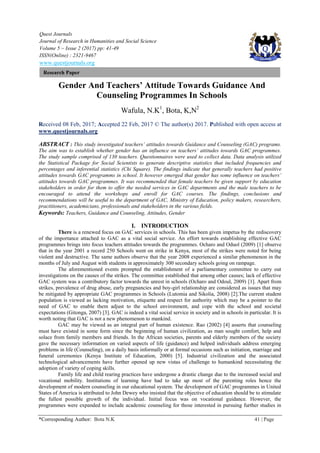 Quest Journals
Journal of Research in Humanities and Social Science
Volume 5 ~ Issue 2 (2017) pp: 41-49
ISSN(Online) : 2321-9467
www.questjournals.org
*Corresponding Author: Bota N.K 41 | Page
Research Paper
Gender And Teachers’ Attitude Towards Guidance And
Counseling Programmes In Schools
Wafula, N.K1
, Bota, K,N2
Received 08 Feb, 2017; Accepted 22 Feb, 2017 © The author(s) 2017. Published with open access at
www.questjournals.org
ABSTRACT : This study investigated teachers’ attitudes towards Guidance and Counseling (GAC) programs.
The aim was to establish whether gender has an influence on teachers’ attitudes towards GAC programmes.
The study sample comprised of 130 teachers. Questionnaires were used to collect data. Data analysis utilized
the Statistical Package for Social Scientists to generate descriptive statistics that included frequencies and
percentages and inferential statistics (Chi Square). The findings indicate that generally teachers had positive
attitudes towards GAC programms in school. It however emerged that gender has some influence on teachers’
attitudes towards GAC programmes. It was recommended that female teachers be given support by education
stakeholders in order for them to offer the needed services in GAC departments and the male teachers to be
encouraged to attend the workshops and enroll for GAC courses. The findings, conclusions and
recommendations will be useful to the department of GAC, Ministry of Education, policy makers, researchers,
practitioners, academicians, professionals and stakeholders in the various fields.
Keywords: Teachers, Guidance and Counseling, Attitudes, Gender
I. INTRODUCTION
There is a renewed focus on GAC services in schools. This has been given impetus by the rediscovery
of the importance attached to GAC as a vital social service. An effort towards establishing effective GAC
programmes brings into focus teachers attitudes towards the programmes. Ocharo and Oduol (2009) [1] observe
that in the year 2001 a record 250 Schools went on strike in Kenya, most of the strikes were noted for being
violent and destructive. The same authors observe that the year 2008 experienced a similar phenomenon in the
months of July and August with students in approximately 300 secondary schools going on rampage.
The aforementioned events prompted the establishment of a parliamentary committee to carry out
investigations on the causes of the strikes. The committee established that among other causes; lack of effective
GAC system was a contributory factor towards the unrest in schools (Ocharo and Odoul, 2009) [1]. Apart from
strikes, prevalence of drug abuse, early pregnancies and boy-girl relationship are considered as issues that may
be mitigated by appropriate GAC programmes in Schools (Lutomia and Sikolia, 2008) [2].The current student
population is viewed as lacking motivation, etiquette and respect for authority which may be a pointer to the
need of GAC to enable them adjust to the school environment, and cope with the school and societal
expectations (Gitonga, 2007) [3]. GAC is indeed a vital social service in society and in schools in particular. It is
worth noting that GAC is not a new phenomenon to mankind.
GAC may be viewed as an integral part of human existence. Rao (2002) [4] asserts that counseling
must have existed in some form since the beginning of human civilization, as man sought comfort, help and
solace from family members and friends. In the African societies, parents and elderly members of the society
gave the necessary information on varied aspects of life (guidance) and helped individuals address emerging
problems in life (Counseling), on a daily basis informally or at formal occasions such as initiation, marriage and
funeral ceremonies (Kenya Institute of Education, 2000) [5]. Industrial civilization and the associated
technological advancements have further opened up new vistas of challenge to humankind necessitating the
adoption of variety of coping skills.
Family life and child rearing practices have undergone a drastic change due to the increased social and
vocational mobility. Institutions of learning have had to take up most of the parenting roles hence the
development of modern counseling in our educational system. The development of GAC programmes in United
States of America is attributed to John Dewey who insisted that the objective of education should be to stimulate
the fullest possible growth of the individual. Initial focus was on vocational guidance. However, the
programmes were expanded to include academic counseling for those interested in pursuing further studies in
 