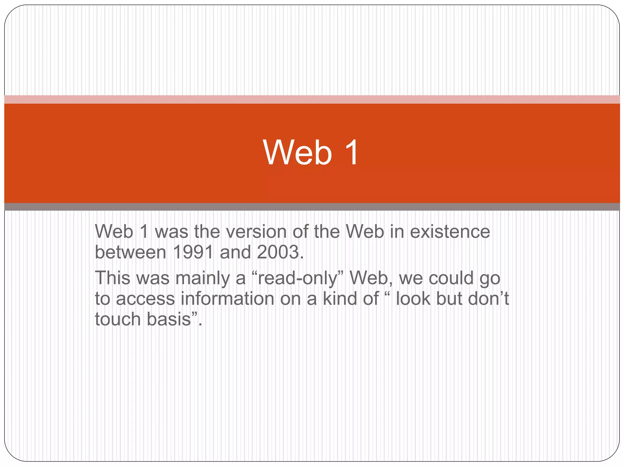 Web 1 was the version of the Web in existence
between 1991 and 2003.
This was mainly a “read-only” Web, we could go
to access information on a kind of “ look but don’t
touch basis”.
Web 1
 