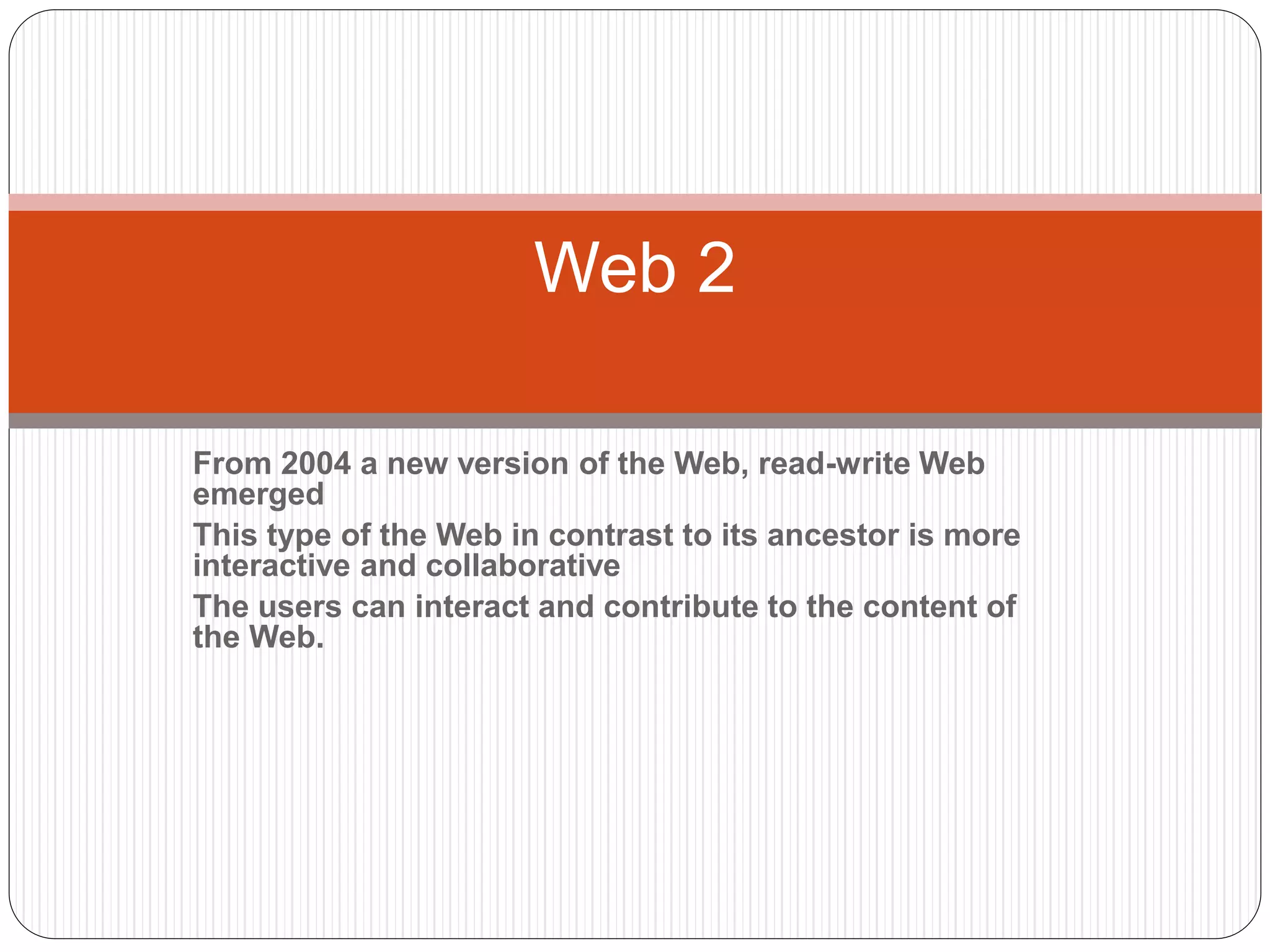 From 2004 a new version of the Web, read-write Web
emerged
This type of the Web in contrast to its ancestor is more
interactive and collaborative
The users can interact and contribute to the content of
the Web.
Web 2
 