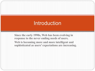 Since the early 1990s, Web has been evolving in
response to the never ending needs of users.
Web is becoming more and more intelligent and
sophisticated as users’ expectations are increasing.
Introduction
 