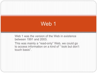 Web 1 was the version of the Web in existence
between 1991 and 2003.
This was mainly a “read-only” Web, we could go
to access information on a kind of “ look but don’t
touch basis”.
Web 1
 
