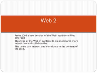 From 2004 a new version of the Web, read-write Web
emerged
This type of the Web in contrast to its ancestor is more
interactive and collaborative
The users can interact and contribute to the content of
the Web.
Web 2
 