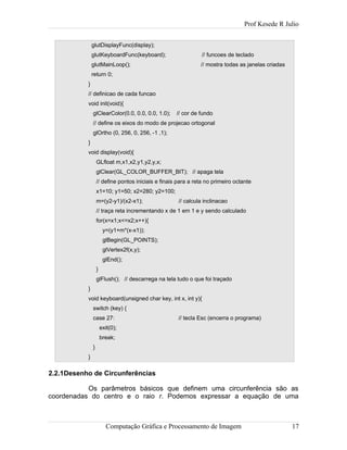 Prof Kesede R Julio
glutDisplayFunc(display);
glutKeyboardFunc(keyboard); // funcoes de teclado
glutMainLoop(); // mostra todas as janelas criadas
return 0;
}
// definicao de cada funcao
void init(void){
glClearColor(0.0, 0.0, 0.0, 1.0); // cor de fundo
// define os eixos do modo de projecao ortogonal
glOrtho (0, 256, 0, 256, -1 ,1);
}
void display(void){
GLfloat m,x1,x2,y1,y2,y,x;
glClear(GL_COLOR_BUFFER_BIT); // apaga tela
// define pontos iniciais e finais para a reta no primeiro octante
x1=10; y1=50; x2=280; y2=100;
m=(y2-y1)/(x2-x1); // calcula inclinacao
// traça reta incrementando x de 1 em 1 e y sendo calculado
for(x=x1;x<=x2;x++){
y=(y1+m*(x-x1));
glBegin(GL_POINTS);
glVertex2f(x,y);
glEnd();
}
glFlush(); // descarrega na tela tudo o que foi traçado
}
void keyboard(unsigned char key, int x, int y){
switch (key) {
case 27: // tecla Esc (encerra o programa)
exit(0);
break;
}
}
2.2.1Desenho de Circunferências
Os parâmetros básicos que definem uma circunferência são as
coordenadas do centro e o raio r. Podemos expressar a equação de uma
Computação Gráfica e Processamento de Imagem 17
 