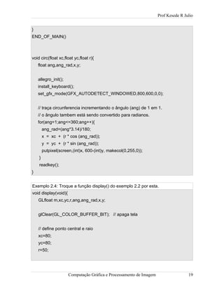 Prof Kesede R Julio
}
END_OF_MAIN()
void circ(float xc,float yc,float r){
float ang,ang_rad,x,y;
allegro_init();
install_keyboard();
set_gfx_mode(GFX_AUTODETECT_WINDOWED,800,600,0,0);
// traça circunferencia incrementando o ângulo (ang) de 1 em 1.
// o ângulo tambem está sendo convertido para radianos.
for(ang=1;ang<=360;ang++){
ang_rad=(ang*3.14)/180;
x = xc + (r * cos (ang_rad));
y = yc + (r * sin (ang_rad));
putpixel(screen,(int)x, 600-(int)y, makecol(0,255,0));
}
readkey();
}
Exemplo 2.4: Troque a função display() do exemplo 2.2 por esta.
void display(void){
GLfloat m,xc,yc,r,ang,ang_rad,x,y;
glClear(GL_COLOR_BUFFER_BIT); // apaga tela
// define ponto central e raio
xc=80;
yc=80;
r=50;
Computação Gráfica e Processamento de Imagem 19
 