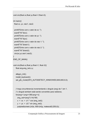 Prof Kesede R Julio
void circ(float xc,float yc,float r1,float r2);
int main(){
float xc, yc, raio1, raio2;
printf("Entre com o valor de xc: ");
scanf("%f",&xc);
printf("Entre com o valor de yc: ");
scanf("%f",&yc);
printf("Entre com o valor do raio 1: ");
scanf("%f",&raio1);
printf("Entre com o valor do raio 2: ");
scanf("%f",&raio2);
circ(xc,yc,raio1,raio2);
}
END_OF_MAIN()
void circ(float xc,float yc,float r1, float r2){
float ang,ang_rad,x,y;
allegro_init();
install_keyboard();
set_gfx_mode(GFX_AUTODETECT_WINDOWED,800,600,0,0);
// traça circunferencia incrementando o ângulo (ang) de 1 em 1.
// o ângulo tambem está sendo convertido para radianos.
for(ang=1;ang<=360;ang++){
ang_rad=(ang*3.14)/180;
x = xc + (r1 * cos (ang_rad));
y = yc + (r2 * sin (ang_rad));
putpixel(screen,(int)x, 600-(int)y, makecol(0,255,0));
Computação Gráfica e Processamento de Imagem 21
 