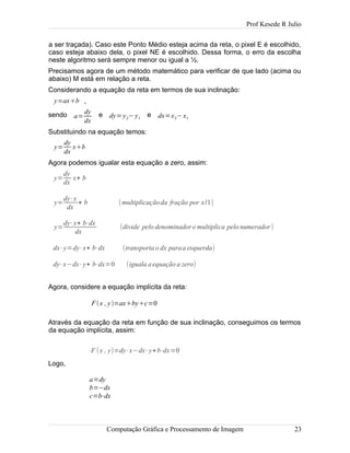 Prof Kesede R Julio
a ser traçada). Caso este Ponto Médio esteja acima da reta, o pixel E é escolhido,
caso esteja abaixo dela, o pixel NE é escolhido. Dessa forma, o erro da escolha
neste algoritmo será sempre menor ou igual a ½.
Precisamos agora de um método matemático para verificar de que lado (acima ou
abaixo) M está em relação a reta.
Considerando a equação da reta em termos de sua inclinação:
y=axb ,
sendo a=
dy
dx
e dy=y2−y1
e dx=x2−x1
Substituindo na equação temos:
y=
dy
dx
xb
Agora podemos igualar esta equação a zero, assim:
y=
dy
dx
x+ b
y=
dy⋅x
dx
+ b (multiplicaçãoda fração por x/1)
y=
dy⋅x+ b⋅dx
dx
(divide pelo denominador e multiplica pelo numerador)
dx⋅y=dy⋅x+ b⋅dx (transportao dx paraa esquerda)
dy⋅x−dx⋅y+ b⋅dx=0 (iguala aequação a zero)
Agora, considere a equação implícita da reta:
Através da equação da reta em função de sua inclinação, conseguimos os termos
da equação implícita, assim:
Logo,
Computação Gráfica e Processamento de Imagem 23
Fx , y=axbyc=0
F (x , y)=dy⋅x−dx⋅y+b⋅dx=0
a=dy
b=−dx
c=b⋅dx
 