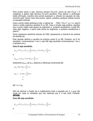 Prof Kesede R Julio
Para pontos sobre a reta, teremos sempre F(x,y)=0, acima da reta F(x,y) < 0
(negativa) e abaixo dela teremos F(x,y)>0 (positiva). Para efetuar a verificação
desta afirmação, escolha dois pontos quaisquer e, através da equação da reta,
encontre pelo menos mais dois pontos. Agora, substitua qualquer desses pontos
na equação implícita.
Caso o ponto médio pertença a reta, o cálculo de F(M) = F(xp+1, yp+ ½ ), será 0
(zero) e então podemos escolher E ou NE. Caso a função seja positiva, significa
que o ponto médio está abaixo do segmento e, portanto escolhemos o pixel NE;
caso seja negativa, o ponto está acima do segmento, e portanto escolhemos o
pixel E.
Como estaremos decidindo através de F(M), passaremos a chamá-lo de variável
de decisão (d).
Esta decisão definirá a escolha do próximo ponto E ou NE. Portanto, se E for
escolhido, incrementamos 1 em x; caso NE seja escolhido incrementamos 1 em x
e também em y.
Caso E seja escolhido,
dnovo=F xp2, y p
1
2
=axp2b yp
1
2
c
e
danterior=axp1b yp
1
2
c
Subtraindo danterior de dnovo obtemos a diferença incremental ΔE.
axp2abyp
1
2
bc
−
axp aby p
1
2
bc
=
a
ΔE = a = dy
Afim de eliminar a fração de b multiplicamos toda a equação por 2, o que não
muda em nada no resultado que nos interessa que é o seu sinal. Portanto:
ΔE=2dy.
Caso NE seja escolhido,
dnovo=F xp2, y p
3
2
=axp2b yp
3
2
c
e
Computação Gráfica e Processamento de Imagem 24
 