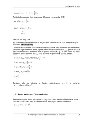 Prof Kesede R Julio
danterior=axp1b yp
1
2
c
Subtraindo danterior de dnovo obtemos a diferença incremental ΔNE.
axp2abyp
3
2
bc
−
axp aby p
1
2
bc
=
ab
ΔNE= a + b = dy - dx
Aqui também afim de eliminar a fração de b multiplicamos toda a equação por 2.
Portanto: ΔNE=2(dy-dx).
Com isso encontramos o incremento caso o ponto E seja escolhido e o incremento
caso NE seja escolhido. Bem, agora precisamos da variável dinicial , pois é ela que
será incrementada. Sabendo que o ponto inicial (x1, y1) é um ponto da reta,
podemos então calcular o dinicial para escolha do primeiro E ou NE. Então,
FM =dinicial=axp1by p
1
2
c=
=axpabyp
b
2
c=
=axpbypca
b
2
=
= Fxp , ypa
b
2
=
=a
b
2
Também afim de eliminar a fração multiplicamos por 2, e portanto,
dinicial =2ab=2dy−dx .
2.3.2 Ponto Médio para Circunferências
Assim como para linhas, o objetivo do algoritmo para as circunferências é plotar o
próximo ponto. Para isso, consideraremos a equação da circunferência:
Fx , y=x
2
y
2
−R
2
Computação Gráfica e Processamento de Imagem 25
 