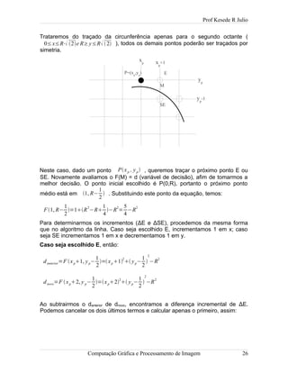 Prof Kesede R Julio
Trataremos do traçado da circunferência apenas para o segundo octante (
0≤x≤R⋅ 2e R≥y≤R 2 ), todos os demais pontos poderão ser traçados por
simetria.
Neste caso, dado um ponto Pxp , yp , queremos traçar o próximo ponto E ou
SE. Novamente avaliamos o F(M) = d (variável de decisão), afim de tomarmos a
melhor decisão. O ponto inicial escolhido é P(0,R), portanto o próximo ponto
médio está em 1, R−
1
2
 . Substituindo este ponto da equação, temos:
F1, R−
1
2
=1R
2
−R
1
4
−R
2
=
5
4
−R
2
Para determinarmos os incrementos (ΔE e ΔSE), procedemos da mesma forma
que no algoritmo da linha. Caso seja escolhido E, incrementamos 1 em x; caso
seja SE incrementamos 1 em x e decrementamos 1 em y.
Caso seja escolhido E, então:
danterior=F xp1, yp−
1
2
=xp1
2
 yp−
1
2

2
−R
2
dnovo=F xp2, y p−
1
2
=xp2
2
 yp−
1
2

2
−R
2
Ao subtrairmos o danterior de dnovo, encontramos a diferença incremental de ΔE.
Podemos cancelar os dois últimos termos e calcular apenas o primeiro, assim:
Computação Gráfica e Processamento de Imagem 26
SE
E
M
P=(xp
,yp
)
xp xp
+1
yp
yp
-1
 