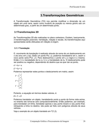 Prof Kesede R Julio
3.Transformações Geométricas
A Transformação Geométrica (TG) nos permite modificar a dimensão de um
objeto em uma cena, assim como mudá-lo de posição ou menos girá-lo sob um
determinado grau, a partir de um determinado ponto.
3.1Transformações 2D
As Transformações 2D são realizadas no plano cartesiano. Existem, basicamente,
3 transformações possíveis: translação, rotação e escala. As transformações aqui
apresentadas serão efetuadas em relação à origem.
3.1.1 Translação
O movimento de translação é realizado através da soma de um deslocamento em
x (tx) e/ou em y (ty). Dado um ponto P(x, y), podemos transladá-lo em x, assim o
novo ponto seria P'(x', y'). Para deslocarmos o ponto em y a regra é a mesma.
Então x' é x transladado de tx e y' é o y transladado de ty. O deslocamento pode
ser positivo ou negativo, dependendo do destino que se quer dar ao ponto.
x' = tx + x
y' = ty + y
Podemos representar estes pontos e deslocamento em matriz, assim:
P =
[x
y]
P'=
[x'
y' ]
T =
[tx
ty]
Portanto, a equação em termos destes vetores, é:
P'= T + P
Podemos transladar um objeto, transladando ponto a ponto da forma vista acima,
no entanto isto torna-se caro computacionalmente. Então podemos, por exemplo,
para transladar um linha, transladar apenas o seu ponto inicial e o seu ponto final,
retraçando a linha no destino. Isto pode ser feito com polígonos através de seus
vértices.
Veja o exemplo de um objeto translado em T(1,2).
Computação Gráfica e Processamento de Imagem 28
 