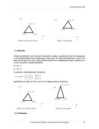 Prof Kesede R Julio
3.1.2Escala
Podemos também, ao invés de transladar o objeto, escaloná-lo afim de adequá-lo
a uma determinada cena. Aplicamos, para isso, um fator de escala em x (sx) e um
fator de escala em y (sy). Estes fatores devem ser multiplicados pelos valores de x
e de y do ponto, respectivamente.
x'= sx * x
y' = sy * y
E portanto, matricialmente, teríamos:
P'=S∗P
[x'
y' ]=
[sx 0
0 sy]⋅
[x
y]
Aplicando um fator sx=0.5 e sy=1.5 no objeto abaixo, teríamos:
3.1.3 Rotação
Computação Gráfica e Processamento de Imagem 29
(4,2)(1,2)
(2.5, 5)
x
y
Objeto na Posição inicial
(2,4)
(3.5, 7)
x
y
Objeto Transladado
(5,4)
(4,2)(1,2)
(2.5, 5)
x
y
Objeto na Posição inicial
(1.25, 7.5)
x
y
Objeto Escalonado
(0.5,3) (2,3)
 