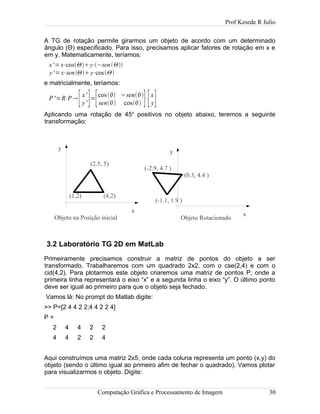 Prof Kesede R Julio
A TG de rotação permite girarmos um objeto de acordo com um determinado
ângulo (Θ) especificado. Para isso, precisamos aplicar fatores de rotação em x e
em y. Matematicamente, teríamos:
x'=x⋅cosΘy⋅−senΘ
y'=x⋅senΘy⋅cosΘ
e matricialmente, teríamos:
P'=R⋅P[x'
y' ]=[cos −sen
sen cos ]⋅[x
y]
Aplicando uma rotação de 45o
positivos no objeto abaixo, teremos a seguinte
transformação:
3.2 Laboratório TG 2D em MatLab
Primeiramente precisamos construir a matriz de pontos do objeto a ser
transformado. Trabalharemos com um quadrado 2x2, com o cse(2,4) e com o
cid(4,2). Para plotarmos este objeto criaremos uma matriz de pontos P, onde a
primeira linha representará o eixo “x” e a segunda linha o eixo “y”. O último ponto
deve ser igual ao primeiro para que o objeto seja fechado.
Vamos lá: No prompt do Matlab digite:
>> P=[2 4 4 2 2;4 4 2 2 4]
P =
2 4 4 2 2
4 4 2 2 4
Aqui construímos uma matriz 2x5, onde cada coluna representa um ponto (x,y) do
objeto (sendo o último igual ao primeiro afim de fechar o quadrado). Vamos plotar
para visualizarmos o objeto. Digite:
Computação Gráfica e Processamento de Imagem 30
(4,2)(1,2)
(2.5, 5)
x
y
Objeto na Posição inicial
x
y
Objeto Rotacionado
(-1.1, 1.9 )
(-2.9, 4.7 )
(0.3, 4.4 )
 