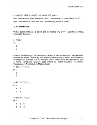 Prof Kesede R Julio
>> plot(P(1,:),P(2,:)), xlim([0 10]), ylim([0 10]), grid on
Será mostrado um quadrado em um plano cartesiano x,y com escala de 0 a 10.
Agora mostraremos como efetuar as transformações neste objeto.
3.2.1 Translação
Vamos agora transladar o objeto com os fatores tx=2 e ty=1. Construa a matriz
translação digitando:
>> T=[2;1]
T =
2
1
Como a transformação de translação é aditiva e não multiplicativa, não podemos
somar toda a matriz Ponto (P) com a matriz Translação (T), devido a inconsitência
da ordem das matrizes. Assim, devemos somar cada coluna da matriz Ponto com
a matriz Translação, gerando cada coluna da matriz resultante Pt (Pontos
transladados). No prompt do MatLab digite:
>> Pt(:,1)=T+P(:,1)
Pt =
4
5
>> Pt(:,2)=T+P(:,2)
Pt =
4 6
5 5
>> Pt(:,3)=T+P(:,3)
Pt =
4 6 6
5 5 3
Computação Gráfica e Processamento de Imagem 31
 