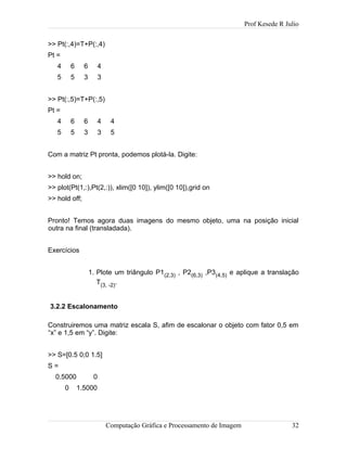 Prof Kesede R Julio
>> Pt(:,4)=T+P(:,4)
Pt =
4 6 6 4
5 5 3 3
>> Pt(:,5)=T+P(:,5)
Pt =
4 6 6 4 4
5 5 3 3 5
Com a matriz Pt pronta, podemos plotá-la. Digite:
>> hold on;
>> plot(Pt(1,:),Pt(2,:)), xlim([0 10]), ylim([0 10]),grid on
>> hold off;
Pronto! Temos agora duas imagens do mesmo objeto, uma na posição inicial
outra na final (transladada).
Exercícios
1. Plote um triângulo P1(2,3) , P2(6,3) ,P3(4,5) e aplique a translação
T(3, -2).
3.2.2 Escalonamento
Construiremos uma matriz escala S, afim de escalonar o objeto com fator 0,5 em
“x” e 1,5 em “y”. Digite:
>> S=[0.5 0;0 1.5]
S =
0.5000 0
0 1.5000
Computação Gráfica e Processamento de Imagem 32
 