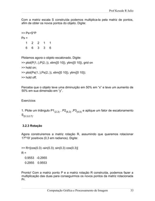 Prof Kesede R Julio
Com a matriz escala S construída podemos multiplica-la pela matriz de pontos,
afim de obter os novos pontos do objeto. Digite:
>> Ps=S*P
Ps =
1 2 2 1 1
6 6 3 3 6
Plotamos agora o objeto escalonado. Digite:
>> plot(P(1,:),P(2,:)), xlim([0 10]), ylim([0 10]), grid on
>> hold on;
>> plot(Ps(1,:),Ps(2,:)), xlim([0 10]), ylim([0 10]);
>> hold off;
Perceba que o objeto teve uma diminuição em 50% em “x” e teve um aumento de
50% em sua dimensão em “y”.
Exercícios
1. Plote um triângulo P1(2,3) , P2(6,3) ,P3(4,5) e aplique um fator de escalonamento
S(0.3,0.7).
3.2.3 Rotação
Agora construiremos a matriz rotação R, assumindo que queremos rotacionar
17o19’ positivos (0,3 em radianos). Digite:
>> R=[cos(0.3) -sin(0.3); sin(0.3) cos(0.3)]
R =
0.9553 -0.2955
0.2955 0.9553
Pronto! Com a matriz ponto P e a matriz rotação R construída, podemos fazer a
multiplicação das duas para conseguirmos os novos pontos da matriz rotacionada
Pr.
Computação Gráfica e Processamento de Imagem 33
 