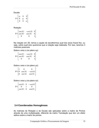 Prof Kesede R Julio
Escala:
S=
[
sx 0 0
0 sy 0
0 0 sz]
Rotação:
R=
[
cos −sen 0
sen cos 0
0 0 1]
Na rotação em 3D, temos a opção de escolhermos qual dos eixos ficará fixo, ou
seja, sobre qual eixo queremos que a rotação seja realizada. Por isso, teremos 3
matrizes possíveis.
Sobre o eixo z (no plano xy):
R=
[
cos −sen 0
sen cos 0
0 0 1]
Sobre o eixo x (no plano yz):
R=
[
1 0 0
0 cos −sen
0 sen cos ]
Sobre o eixo y (no plano xz):
R=
[
cos 0 −sen
0 1 0
sen 0 cos ]
3.4 Coordenadas Homogêneas
As matrizes de Rotação e de Escala são aplicadas sobre a matriz de Pontos
através de uma multiplicação, diferente da matriz Translação que tem um efeito
aditivo sobre a matriz de pontos.
Computação Gráfica e Processamento de Imagem 35
 