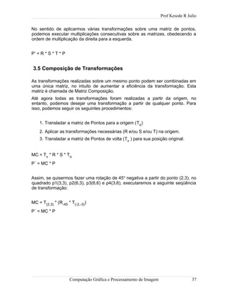 Prof Kesede R Julio
No sentido de aplicarmos várias transformações sobre uma matriz de pontos,
podemos executar multiplicações consecutivas sobre as matrizes, obedecendo a
ordem de multiplicação da direita para a esquerda.
P’ = R * S * T * P
3.5 Composição de Transformações
As transformações realizadas sobre um mesmo ponto podem ser combinadas em
uma única matriz, no intuito de aumentar a eficiência da transformação. Esta
matriz é chamada de Matriz Composição.
Até agora todas as transformações foram realizadas a partir da origem, no
entanto, podemos desejar uma transformação a partir de qualquer ponto. Para
isso, podemos seguir os seguintes procedimentos:
1. Transladar a matriz de Pontos para a origem (To)
2. Aplicar as transformações necessárias (R e/ou S e/ou T) na origem.
3. Transladar a matriz de Pontos de volta (Tv ) para sua posição original.
MC = Tv * R * S * To
P´ = MC * P
Assim, se quisermos fazer uma rotação de 45o
negativa a partir do ponto (2,3), no
quadrado p1(3,3), p2(6,3), p3(6,6) e p4(3,6), executaremos a seguinte seqüência
de transformação:
MC = T(2,3) * (R-45 * T(-2,-3))
P´ = MC * P
Computação Gráfica e Processamento de Imagem 37
 