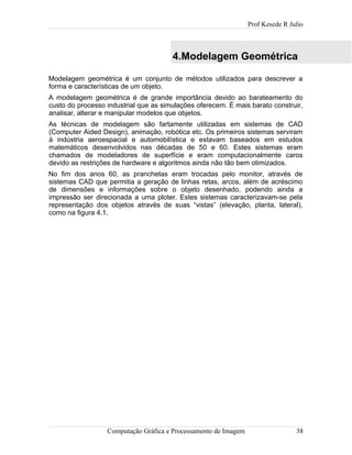 Prof Kesede R Julio
4.Modelagem Geométrica
Modelagem geométrica é um conjunto de métodos utilizados para descrever a
forma e características de um objeto.
A modelagem geométrica é de grande importância devido ao barateamento do
custo do processo industrial que as simulações oferecem. È mais barato construir,
analisar, alterar e manipular modelos que objetos.
As técnicas de modelagem são fartamente utilizadas em sistemas de CAD
(Computer Aided Design), animação, robótica etc. Os primeiros sistemas serviram
à indústria aeroespacial e automobilística e estavam baseados em estudos
matemáticos desenvolvidos nas décadas de 50 e 60. Estes sistemas eram
chamados de modeladores de superfície e eram computacionalmente caros
devido as restrições de hardware e algoritmos ainda não tão bem otimizados.
No fim dos anos 60, as pranchetas eram trocadas pelo monitor, através de
sistemas CAD que permitia a geração de linhas retas, arcos, além de acréscimo
de dimensões e informações sobre o objeto desenhado, podendo ainda a
impressão ser direcionada a uma ploter. Estes sistemas caracterizavam-se pela
representação dos objetos através de suas “vistas” (elevação, planta, lateral),
como na figura 4.1.
Computação Gráfica e Processamento de Imagem 38
 