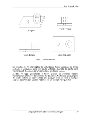 Prof Kesede R Julio
Em meados de 70, informações de profundidade foram acrescidas às linhas,
podendo o computador gerar um objeto unificado, chamado de objeto semi-
tridimensional, desenhado por um conjunto de arestas no espaço.
A idéia foi logo generalizada e foram gerados os primeiros modelos
tridimensionais chamados de wireframe (fio de arame). Neste caso qualquer parte
do objeto poderia ser representada em qualquer ponto de vista e qualquer
projeção escolhida pelo usuário. Podemos ver um exemplo na Figura 4.2.
Computação Gráfica e Processamento de Imagem 39
Figura 4.1: Vistas de uma peça
 