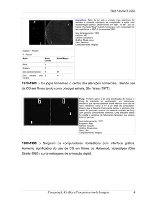 Prof Kesede R Julio
Espaço – Restart
P - Pause
Ação Nave
Gorda
Nave Magra
Atira
Acelera
Gira sentido horário
Gira sentido anti-
horário
V
C
X
Z
.
,
M
N
SpaceWars- Além de ter sido o primeiro jogo eletrônico, foi
também a primeira simulação de computador a exibir uma
representação gráfica. Desenvolvido em 1961, no MIT, por um
hacker chamado "Slug" Russell, funcionava num computador do
tipo mainframe, o PDP-1, da empresa DEC.
Ano de lançamento: 1961
Instituto: MIT
Gênero: Arcade (?)
Gráfico: Duas cores
Som: Nenhum
Comportamento: Regras
1970-1980 :- Os jogos tornam-se o centro das atenções comerciais. Grande uso
da CG em filmes tendo como principal estrela, Star Wars (1977).
Pong: Primeiro game a ter uma distribuição de massa, o
Pong foi inspirado no osciloscópio, um instrumento
eletrônico que permite observar sinais elétricos num tubo de
raios catódicos, como a TV e as telas de computador.
Depois que a General Instruments lançou o primeiro chip
barato, foi possível construir um sistema completo de Pong
com poucos componentes externos. Uma indústria inteira
foi criada e centenas de fabricantes lançaram sua própria
linha do produto.
Ano de lançamento: 1972
Empresa: Atari
Gênero: Arcade
Gráfico: Duas cores
Som: 1 bit
Comportamento: Regras
1980-1990 :- Surgiram os computadores domésticos com interface gráfica.
Aumento significativo do uso de CG em filmes de Holywood, videoclipes (Dire
Straits-1985), curta-metragens de animação digital.
Computação Gráfica e Processamento de Imagem 4
 