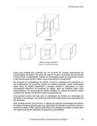 Prof Kesede R Julio
Como este modelo era composto por um conjunto de arestas, dependendo da
complexidade do objeto e do ponto de vista do usuário, as arestas se confundiam
e ficava difícil a interpretação. Faltava as informações sobre as superfícies visíveis
e não-visíveis para tornar o objeto mais compreensível visualmente.
Daí surgiram os modeladores de sólidos, unindo as vantagens do wireframe e a
dos modeladores de superfície. Agora os modelos poderiam conter informações
sobre faces do objeto (superfícies e arestas) visíveis e escondidas, ou seja,
informações referentes as fronteiras do objeto, além de detalhes sobre suas
conectividades. Um grande ganho destes modelos é o calculo de volume, massa
momento de inércia, interferência entre componentes etc.
Uma grande barreira até hoje para a modelagem de sólidos é a tecnologia de
hardware e de software, que ainda são fatores limitantes para o bom desempenho
dos sistemas.
Este modelo permite, em princípio, o cálculo de qualquer propriedade geométrica
do objeto modelado gerada pela sua capacidade de distinguir superfície, interior e
exterior do objeto. Estes cálculos dependem da validação do objeto (o sólido deve
ser válido) que devem satisfazer as seguintes propriedades:
Computação Gráfica e Processamento de Imagem 40
Figura 4.2: Modelo Wireframe
 