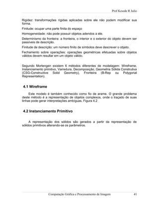 Prof Kesede R Julio
Rigidez: transformações rígidas aplicadas sobre ele não podem modificar sua
forma.
Finitude: ocupar uma parte finita do espaço
Homogeneidade: não pode possuir objetos adendos a ele.
Determinismo da fronteira: a fronteira, o interior e o exterior do objeto devem ser
passíveis de descrição.
Finitude de descrição: um número finito de símbolos deve descrever o objeto.
Fechamento sobre operações: operações geométricas efetuadas sobre objetos
válidos devem resultar em um objeto válido.
Segundo Mortengen existem 6 métodos diferentes de modelagem: Wireframe,
Instanciamento primitivo, Varredura, Decomposição, Geometria Sólida Construtiva
(CSG-Constructive Solid Geometry), Fronteira (B-Rep ou Polygonal
Representation).
4.1 Wireframe
Este modelo é também conhecido como fio de arame. O grande problema
deste método é a representação de objetos complexos, onde o traçado de suas
linhas pode gerar interpretações ambíguas. Figura 4.2
4.2 Instanciamento Primitivo
A representação dos sólidos são gerados a partir da representação de
sólidos primitivos alterando-se os parâmetros.
Computação Gráfica e Processamento de Imagem 41
 