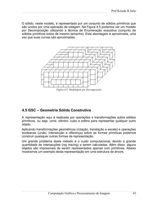 Prof Kesede R Julio
O sólido, neste modelo, é representado por um conjunto de sólidos primitivos que
são unidos por uma operação de colagem. Na Figura 4.5 podemos ver um modelo
por Decomposição utilizando a técnica de Enumeração exaustiva (conjunto de
sólidos primitivos todos de mesmo tamanho). Esta abordagem é aproximada, uma
vez que suas curvas são aproximadas.
4.5 GSC – Geometria Sólida Construtiva
A representação aqui é realizada por operações e transformações sobre sólidos
primitivos, ou seja, cone, cilindro, cubo e esfera para representar qualquer outro
objeto.
Aplicando transformações geométricas (rotação, translação e escala) e operações
booleanas (união, intersecção e diferença) sobre as formas primitivas podemos
construir quaisquer outras formas de representação.
Um grande problema deste método é o custo computacional, devido a grande
quantidade de intersecções (ray tracing) a serem calculadas. Além disso, alguns
objetos são impossíveis de serem representados apenas com primitivas. Abaixo
mostramos um exemplo desta representação em uma estrutura de árvore.
Computação Gráfica e Processamento de Imagem 43
Figura 4.5: Modelagem por Decomposição
 