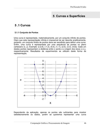 Prof Kesede R Julio
5 Curvas e Superfícies
5 .1 Curvas
5.1.1 Conjunto de Pontos
Uma curva é representada, matematicamente, por um conjunto infinito de pontos.
Claro que esta representação infinita é impossível de ser descrita analiticamente,
portanto, um conjunto finitos de pontos deve ser escolhido para definir uma curva.
Enfim, uma curva é representada por uma sequência de pontos no plano
cartesiano (x, y). Exemplo: {(-2,8), (-1,3), (0,0), (1,-1), (2,0), (3,3), (4,8)}. Cada um
destes pontos representam a distância entre o ponto e a origem dos eixos x e y,
respectivamente. Resultados de experimentos se utilizam deste forma de
representação.
Dependendo da aplicação, apenas os pontos são suficientes para mostrar
satisfatoriamente os dados, porém se queremos representar uma curva
Computação Gráfica e Processamento de Imagem 46
 