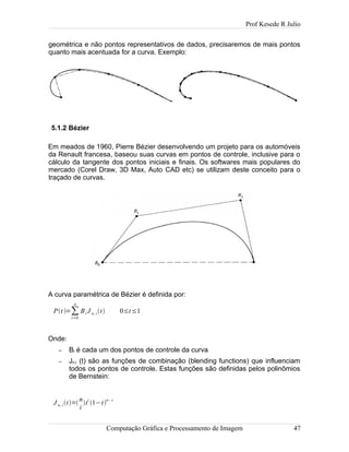 Prof Kesede R Julio
geométrica e não pontos representativos de dados, precisaremos de mais pontos
quanto mais acentuada for a curva. Exemplo:
5.1.2 Bézier
Em meados de 1960, Pierre Bézier desenvolvendo um projeto para os automóveis
da Renault francesa, baseou suas curvas em pontos de controle, inclusive para o
cálculo da tangente dos pontos iniciais e finais. Os softwares mais populares do
mercado (Corel Draw, 3D Max, Auto CAD etc) se utilizam deste conceito para o
traçado de curvas.
A curva paramétrica de Bézier é definida por:
Pt =∑
i=0
n
Bi J n, it 0≤t≤1
Onde:
– Bi é cada um dos pontos de controle da curva
– Jn,i (t) são as funções de combinação (blending functions) que influenciam
todos os pontos de controle. Estas funções são definidas pelos polinômios
de Bernstein:
J n, it=
n
i
t
i
1−t
n−i
Computação Gráfica e Processamento de Imagem 47
 